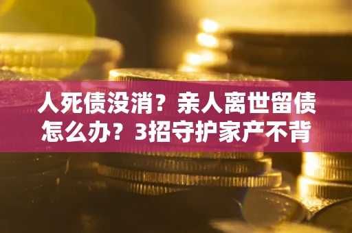 济南人死债没消？亲人离世留债怎么办？3招守护家产不背锅