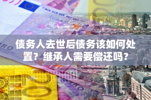 济南债务人去世后债务该如何处置？继承人需要偿还吗？