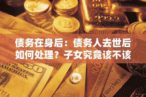 济南债务在身后：债务人去世后如何处理？子女究竟该不该还钱？