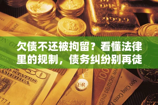 济南欠债不还被拘留？看懂法律里的规制，债务纠纷别再徒劳奔波