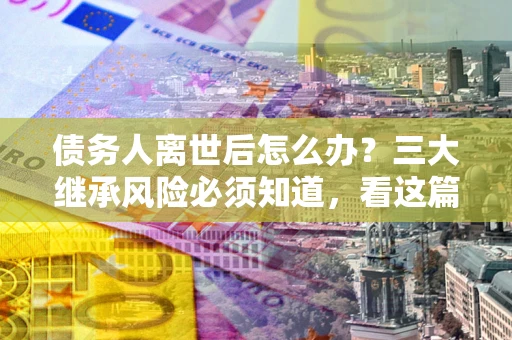济南债务人离世后怎么办？三大继承风险必须知道，看这篇就够了