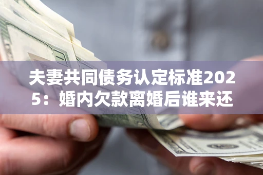 济南夫妻共同债务认定标准2025：婚内欠款离婚后谁来还？