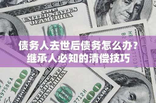 济南债务人去世后债务怎么办？继承人必知的清偿技巧